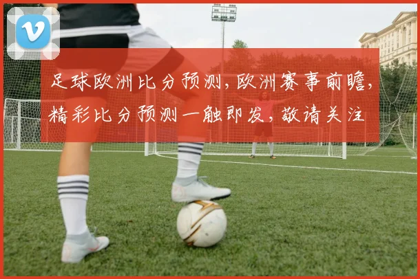 足球欧洲比分预测,欧洲赛事前瞻,精彩比分预测一触即发,敬请关注