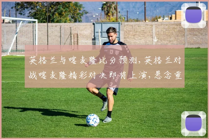 英格兰与喀麦隆比分预测,英格兰对战喀麦隆精彩对决即将上演,悬念重重
