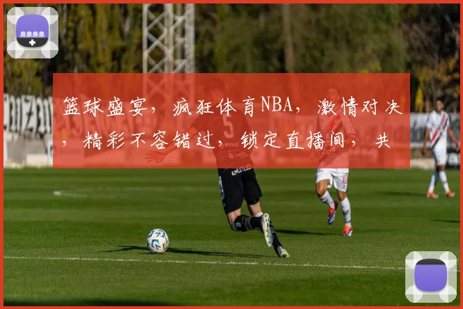 篮球盛宴，疯狂体育NBA，激情对决，精彩不容错过，锁定直播间，共赏巅峰对决
