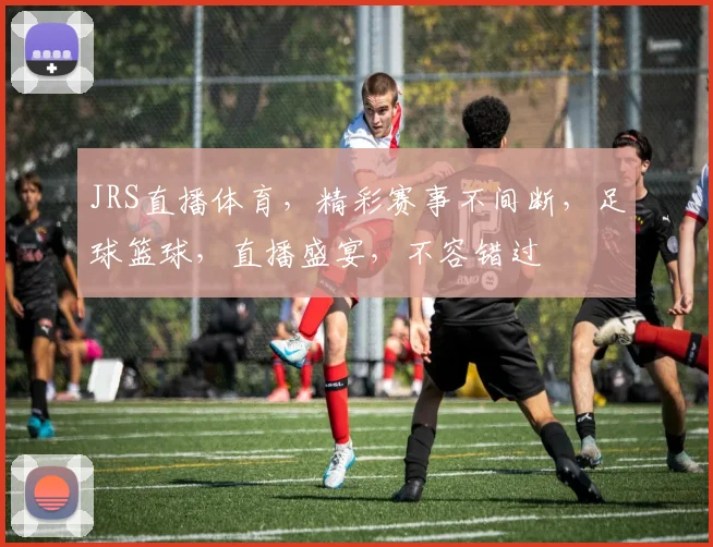 JRS直播体育，精彩赛事不间断，足球篮球，直播盛宴，不容错过