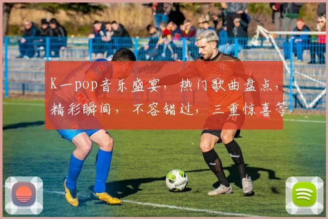 K一pop音乐盛宴，热门歌曲盘点，精彩瞬间，不容错过，三重惊喜等你来