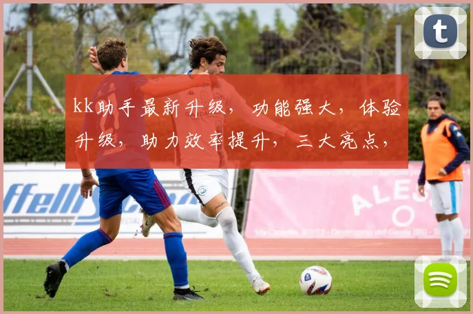 kk助手最新升级，功能强大，体验升级，助力效率提升，三大亮点，不容错过