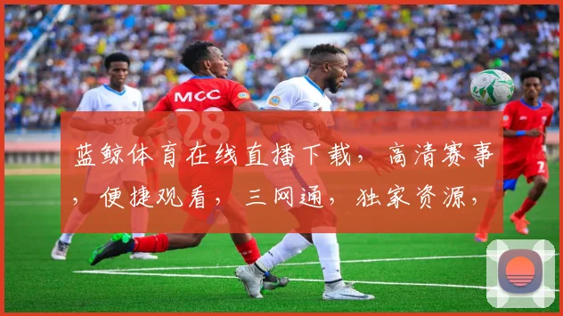 蓝鲸体育在线直播下载，高清赛事，便捷观看，三网通，独家资源，必看神器，一触即达